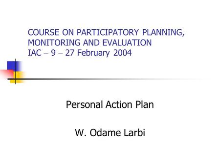 COURSE ON PARTICIPATORY PLANNING, MONITORING AND EVALUATION IAC – 9 – 27 February 2004 Personal Action Plan W. Odame Larbi.