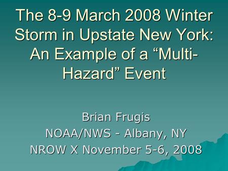 The 8-9 March 2008 Winter Storm in Upstate New York: An Example of a “Multi- Hazard” Event Brian Frugis NOAA/NWS - Albany, NY NROW X November 5-6, 2008.