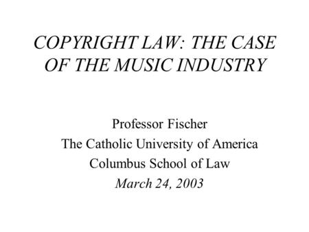 COPYRIGHT LAW: THE CASE OF THE MUSIC INDUSTRY Professor Fischer The Catholic University of America Columbus School of Law March 24, 2003.