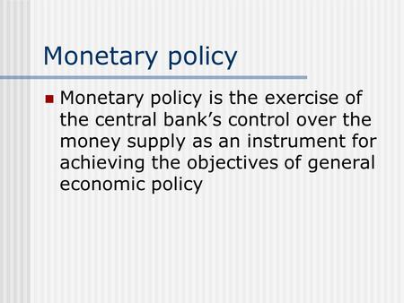 Monetary policy Monetary policy is the exercise of the central bank’s control over the money supply as an instrument for achieving the objectives of general.