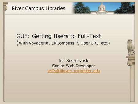 River Campus Libraries GUF: Getting Users to Full-Text ( With Voyager®, ENCompass™, OpenURL, etc.) Jeff Suszczynski Senior Web Developer