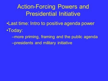 Action-Forcing Powers and Presidential Initiative Last time: Intro to positive agenda power Today: –more priming, framing and the public agenda –presidents.