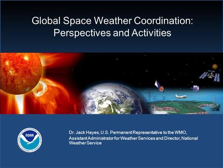 Global Space Weather Coordination: Perspectives and Activities Dr. Jack Hayes, U.S. Permanent Representative to the WMO, Assistant Administrator for Weather.