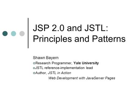 JSP 2.0 and JSTL: Principles and Patterns Shawn Bayern Research Programmer, Yale University JSTL reference-implementation lead Author, JSTL in Action Web.