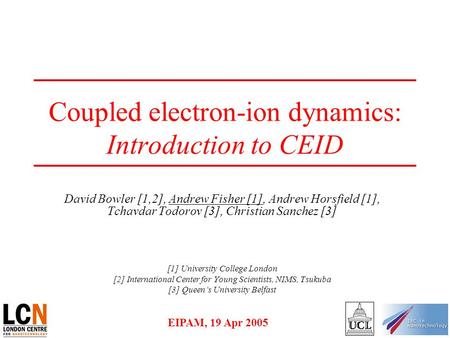 EIPAM, 19 Apr 2005 Coupled electron-ion dynamics: Introduction to CEID David Bowler [1,2], Andrew Fisher [1], Andrew Horsfield [1], Tchavdar Todorov [3],