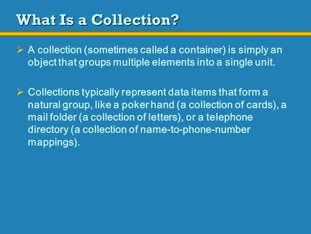 What Is a Collection?  A collection (sometimes called a container) is simply an object that groups multiple elements into a single unit.  Collections.
