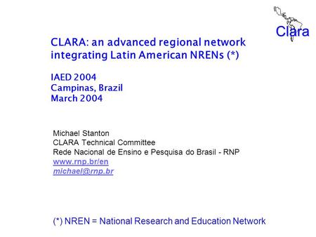 Clara CLARA: an advanced regional network integrating Latin American NRENs (*) IAED 2004 Campinas, Brazil March 2004 Michael Stanton CLARA Technical Committee.