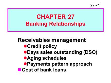 27 - 1 CHAPTER 27 Banking Relationships Receivables management Credit policy Days sales outstanding (DSO) Aging schedules Payments pattern approach Cost.