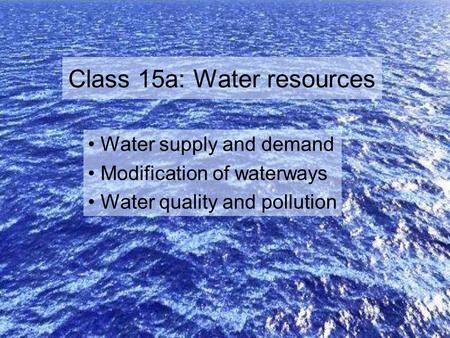 Class 15a: Water resources Water supply and demand Modification of waterways Water quality and pollution.