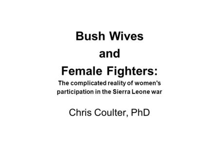 Bush Wives and Female Fighters: The complicated reality of women's participation in the Sierra Leone war Chris Coulter, PhD.