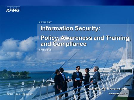 1 K P M G L L P A D V I S O R Y Information Security: Policy, Awareness and Training, and Compliance Graham J. Hill IT Advisory Services November 21, 2007.