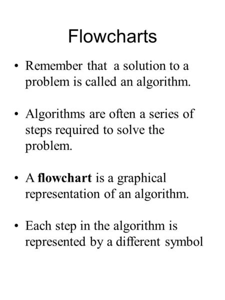 Flowcharts Remember that a solution to a problem is called an algorithm. Algorithms are often a series of steps required to solve the problem. A flowchart.
