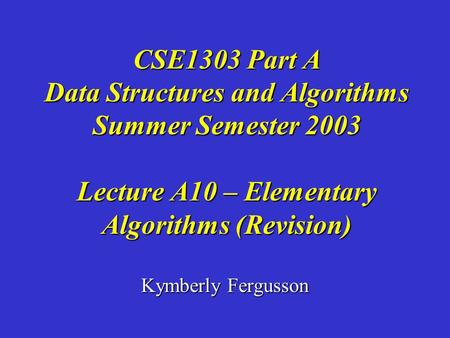 Kymberly Fergusson CSE1303 Part A Data Structures and Algorithms Summer Semester 2003 Lecture A10 – Elementary Algorithms (Revision)