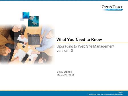 Copyright © Open Text Corporation. All rights reserved. Slide 1 What You Need to Know Upgrading to Web Site Management version 10 Emily Stange March 29,