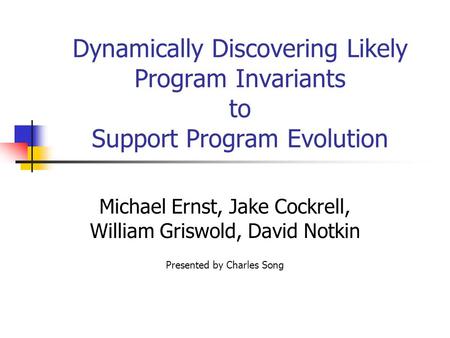 Dynamically Discovering Likely Program Invariants to Support Program Evolution Michael Ernst, Jake Cockrell, William Griswold, David Notkin Presented by.