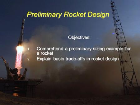 Preliminary Rocket Design Objectives: 1. Comprehend a preliminary sizing example for a rocket 2. Explain basic trade-offs in rocket design.