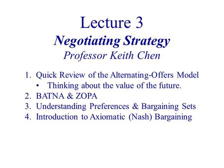 Lecture 3 Negotiating Strategy Professor Keith Chen 1.Quick Review of the Alternating-Offers Model Thinking about the value of the future. 2.BATNA & ZOPA.