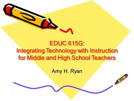EDUC 615G: Integrating Technology with Instruction for Middle and High School Teachers Amy H. Ryan.