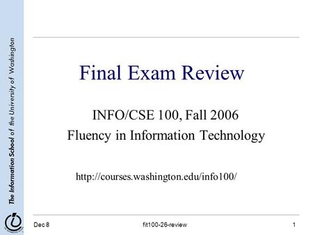 The Information School of the University of Washington Dec 8fit100-26-review1 Final Exam Review INFO/CSE 100, Fall 2006 Fluency in Information Technology.