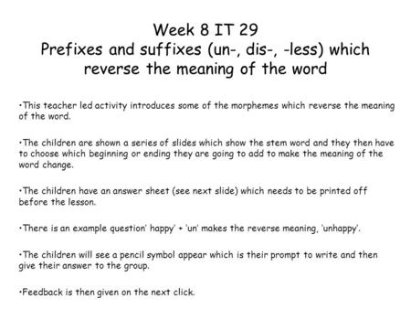 Week 8 IT 29 Prefixes and suffixes (un-, dis-, -less) which reverse the meaning of the word This teacher led activity introduces some of the morphemes.