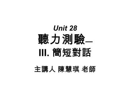 Unit 28 聽力測驗 — III. 簡短對話 主講人 陳慧琪 老師. ( 四 ) 題型分類 a. 我們將常考的主題情境歸納為十大類： (1) 衣服 & 天氣 (2) 方向 (3) 家庭生活 (4) 飲食 (5) 消 遣 (6) 時刻表 (7) 學校生活 (8) 購物 (9) 生病 & 健 康 (10)