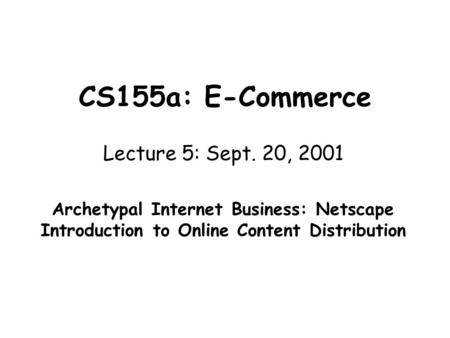CS155a: E-Commerce Lecture 5: Sept. 20, 2001 Archetypal Internet Business: Netscape Introduction to Online Content Distribution.