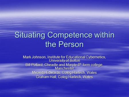 Situating Competence within the Person Mark Johnson, Institute for Educational Cybernetics, University of Bolton Bill Pollard, Cheadle and Marple 6 th.