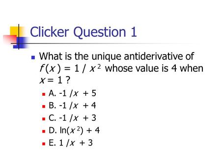 Clicker Question 1 What is the unique antiderivative of f (x ) = 1 / x 2 whose value is 4 when x = 1 ? A. -1 /x + 5 B. -1 /x + 4 C. -1 /x + 3 D.