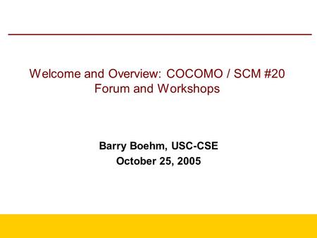 Welcome and Overview: COCOMO / SCM #20 Forum and Workshops Barry Boehm, USC-CSE October 25, 2005.