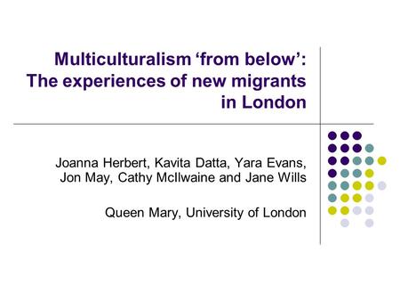 Multiculturalism ‘from below’: The experiences of new migrants in London Joanna Herbert, Kavita Datta, Yara Evans, Jon May, Cathy McIlwaine and Jane Wills.