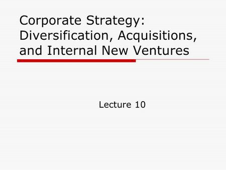 Corporate Strategy: Diversification, Acquisitions, and Internal New Ventures Lecture 10.