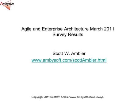 Copyright 2011 Scott W. Ambler www.ambysoft.com/surveys/ Agile and Enterprise Architecture March 2011 Survey Results Scott W. Ambler www.ambysoft.com/scottAmbler.html.