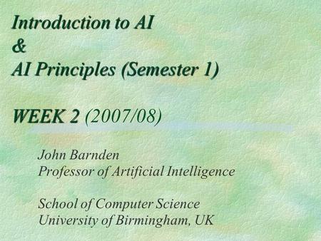 Introduction to AI & AI Principles (Semester 1) WEEK 2 Introduction to AI & AI Principles (Semester 1) WEEK 2 (2007/08) John Barnden Professor of Artificial.