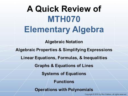 A Quick Review of MTH070 Elementary Algebra Algebraic Notation Algebraic Properties & Simplifying Expressions Linear Equations, Formulas, & Inequalities.