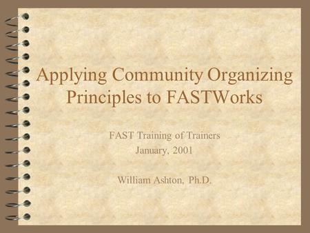 Applying Community Organizing Principles to FASTWorks FAST Training of Trainers January, 2001 William Ashton, Ph.D.