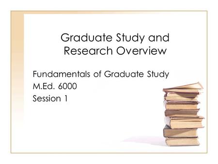 Graduate Study and Research Overview Fundamentals of Graduate Study M.Ed. 6000 Session 1.