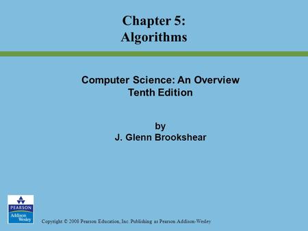 Copyright © 2008 Pearson Education, Inc. Publishing as Pearson Addison-Wesley Chapter 5: Algorithms Computer Science: An Overview Tenth Edition by J. Glenn.