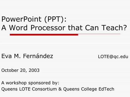 PowerPoint (PPT): A Word Processor that Can Teach? Eva M. Fernández October 20, 2003 A workshop sponsored by: Queens LOTE Consortium & Queens.