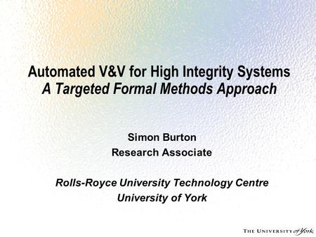 Automated V&V for High Integrity Systems A Targeted Formal Methods Approach Simon Burton Research Associate Rolls-Royce University Technology Centre University.