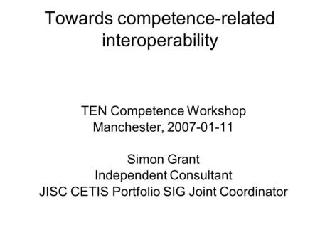 Towards competence-related interoperability TEN Competence Workshop Manchester, 2007-01-11 Simon Grant Independent Consultant JISC CETIS Portfolio SIG.