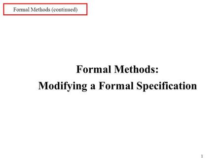 1 Formal Methods (continued) Formal Methods: Modifying a Formal Specification.