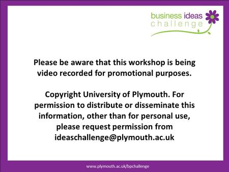 Www.businessideaschallenege.co.uk Please be aware that this workshop is being video recorded for promotional purposes. Copyright University of Plymouth.