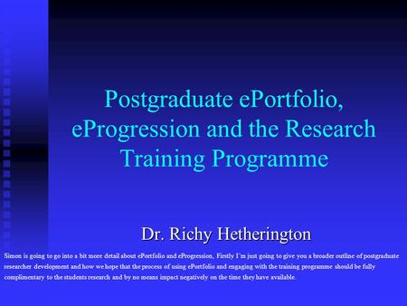 Postgraduate ePortfolio, eProgression and the Research Training Programme Dr. Richy Hetherington Dr. Richy Hetherington Simon is going to go into a bit.