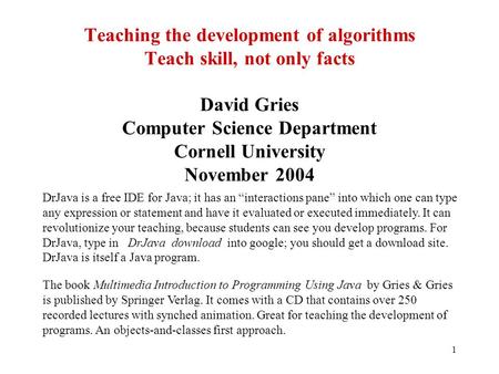1 Teaching the development of algorithms Teach skill, not only facts David Gries Computer Science Department Cornell University November 2004 DrJava is.