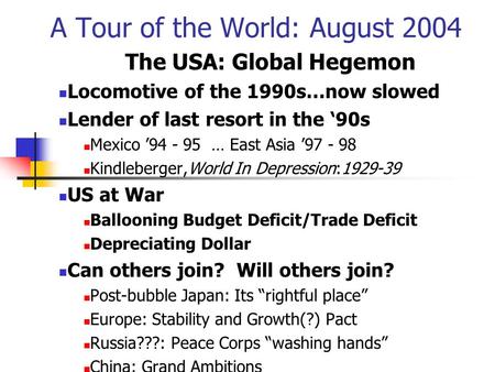 A Tour of the World: August 2004 The USA: Global Hegemon Locomotive of the 1990s…now slowed Lender of last resort in the ‘90s Mexico ’94 - 95 … East Asia.