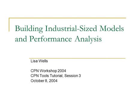 Building Industrial-Sized Models and Performance Analysis Lisa Wells CPN Workshop 2004 CPN Tools Tutorial, Session 3 October 8, 2004.