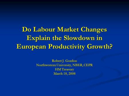 Do Labour Market Changes Explain the Slowdown in European Productivity Growth? Robert J. Gordon Northwestern University, NBER, CEPR HM Treasury March 18,