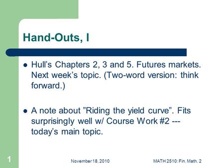 November 18, 2010MATH 2510: Fin. Math. 2 1 Hand-Outs, I Hull’s Chapters 2, 3 and 5. Futures markets. Next week’s topic. (Two-word version: think forward.)