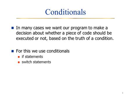1 Conditionals In many cases we want our program to make a decision about whether a piece of code should be executed or not, based on the truth of a condition.