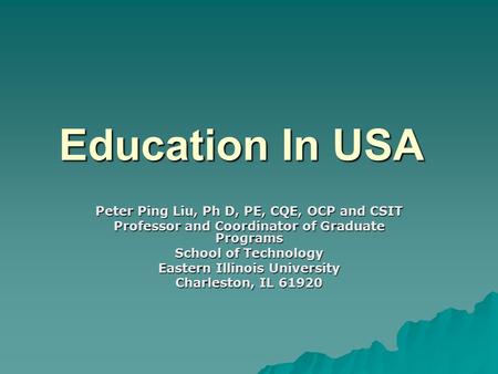 Education In USA Peter Ping Liu, Ph D, PE, CQE, OCP and CSIT Professor and Coordinator of Graduate Programs School of Technology Eastern Illinois University.